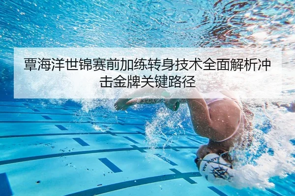 覃海洋世锦赛前加练转身技术全面解析冲击金牌关键路径