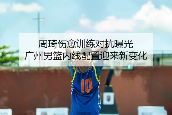 周琦伤愈训练对抗曝光 广州男篮内线配置迎来新变化