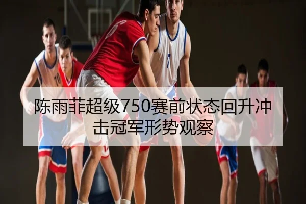 陈雨菲超级750赛前状态回升冲击冠军形势观察